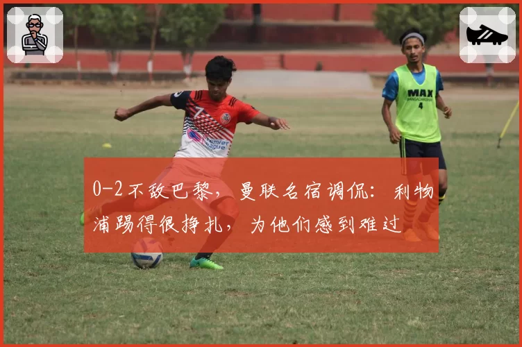 0-2不敌巴黎,曼联名宿调侃:利物浦踢得很挣扎,为他们感到难过