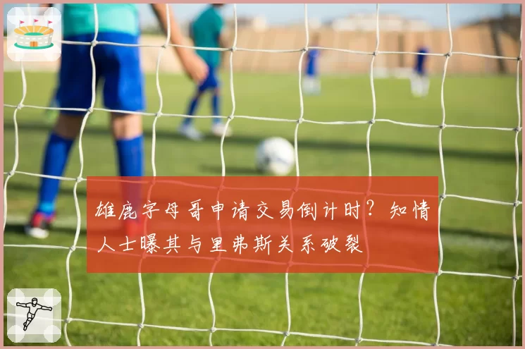 雄鹿字母哥申请交易倒计时？知情人士曝其与里弗斯关系破裂