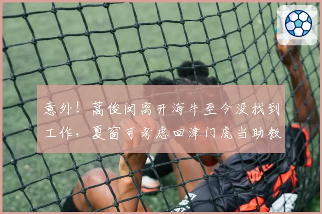 意外!蒿俊闵离开海牛至今没找到工作,夏窗可考虑回津门虎当助教