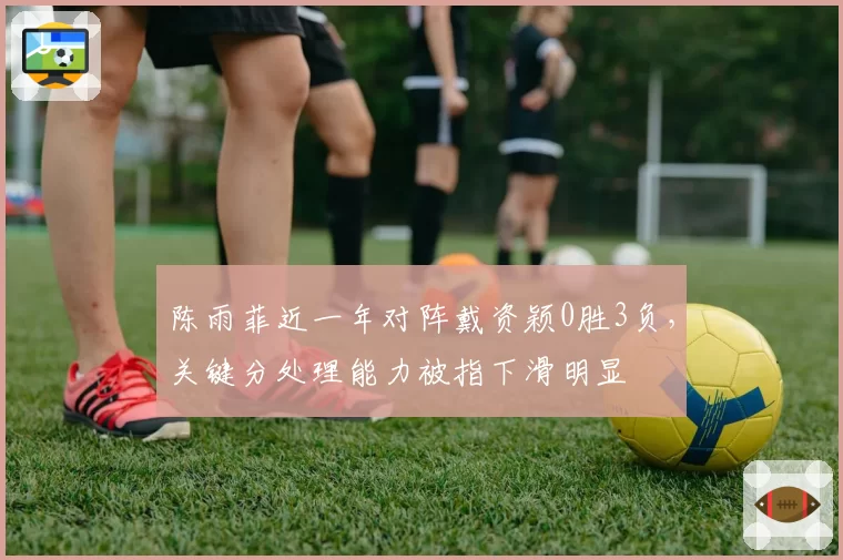 陈雨菲近一年对阵戴资颖0胜3负,关键分处理能力被指下滑明显