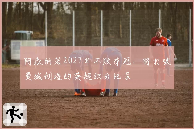 阿森纳若2027年不败夺冠,将打破曼城创造的英超积分纪录