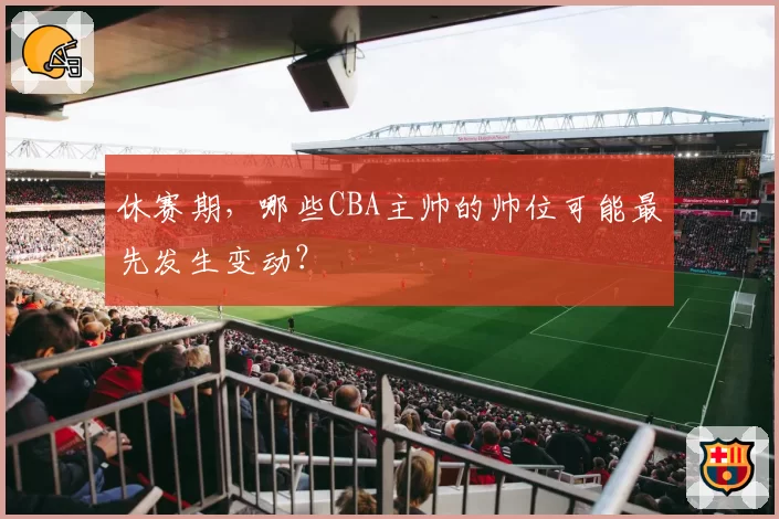 休赛期,哪些CBA主帅的帅位可能最先发生变动?