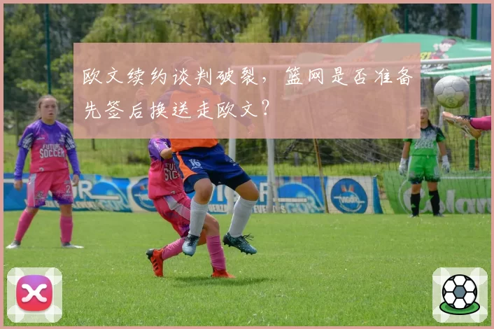 欧文续约谈判破裂,篮网是否准备先签后换送走欧文?