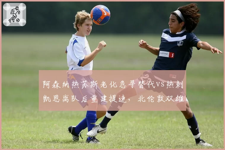 阿森纳热苏斯老化急寻替代vs热刺凯恩离队后重建提速,北伦敦双雄锋线补强路径分化