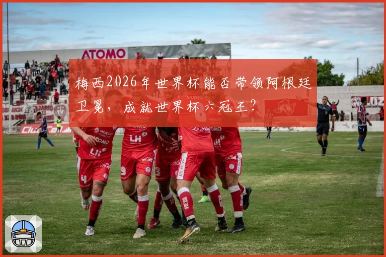 梅西2026年世界杯能否带领阿根廷卫冕,成就世界杯六冠王?