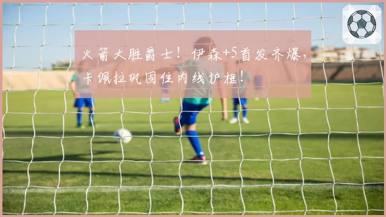 火箭大胜爵士!伊森+5首发齐爆,卡佩拉巩固住内线护框!