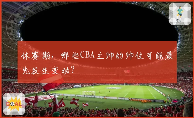 休赛期,哪些CBA主帅的帅位可能最先发生变动?
