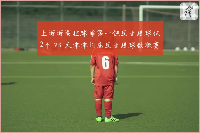 上海海港控球率第一但反击进球仅2个 vs 天津津门虎反击进球数联赛第二:节奏控制的赛前迷思