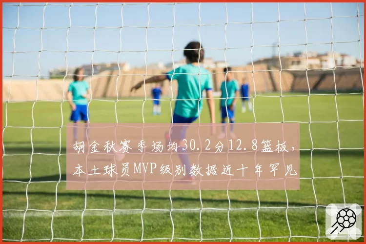胡金秋赛季场均30.2分12.8篮板，本土球员MVP级别数据近十年罕见