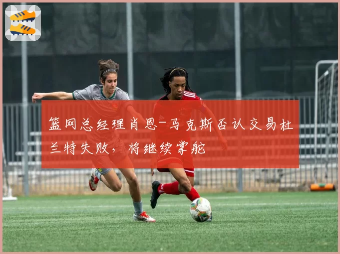 篮网总经理肖恩-马克斯否认交易杜兰特失败，将继续掌舵