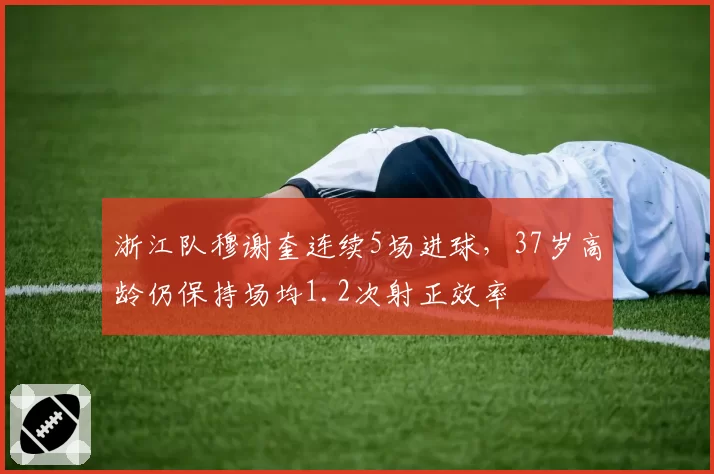 浙江队穆谢奎连续5场进球,37岁高龄仍保持场均1.2次射正效率