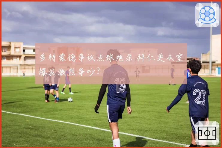 多特蒙德争议点球绝杀 拜仁更衣室爆发激烈争吵？