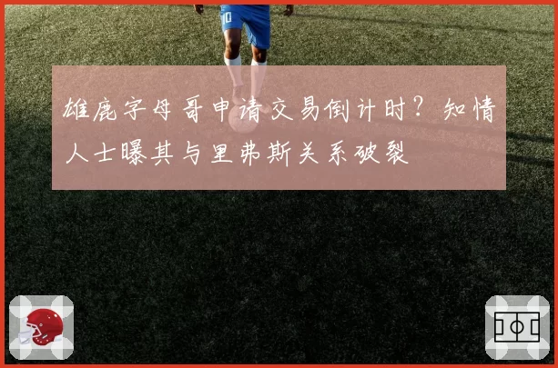 雄鹿字母哥申请交易倒计时？知情人士曝其与里弗斯关系破裂