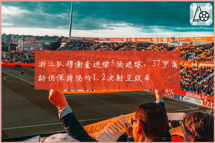 浙江队穆谢奎连续5场进球,37岁高龄仍保持场均1.2次射正效率