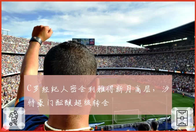 C罗经纪人密会利雅得新月高层，沙特豪门酝酿超级转会