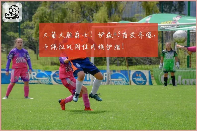 火箭大胜爵士！伊森+5首发齐爆，卡佩拉巩固住内线护框！