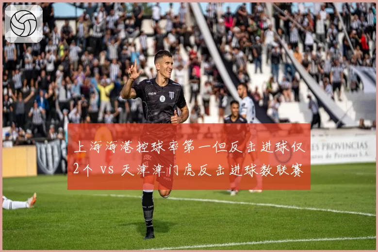 上海海港控球率第一但反击进球仅2个 vs 天津津门虎反击进球数联赛第二:节奏控制的赛前迷思