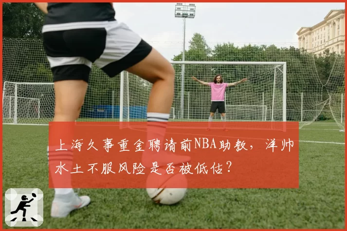 上海久事重金聘请前NBA助教，洋帅水土不服风险是否被低估？