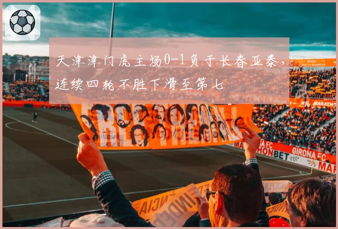 天津津门虎主场0-1负于长春亚泰,连续四轮不胜下滑至第七