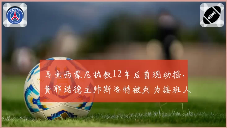 马竞西蒙尼执教12年后首现动摇,费耶诺德主帅斯洛特被列为接班人
