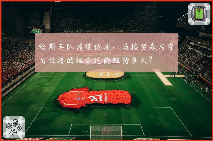 哈斯车队持续低迷,马格努森与霍肯伯格的组合还能维持多久?