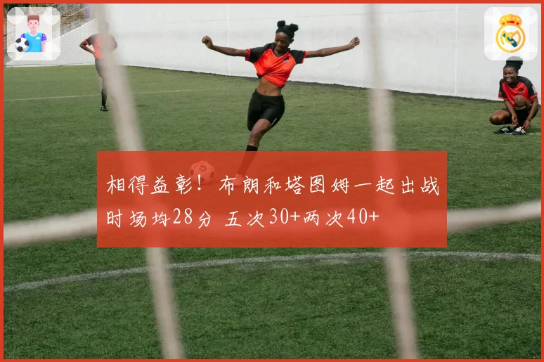 相得益彰！布朗和塔图姆一起出战时场均28分 五次30+两次40+