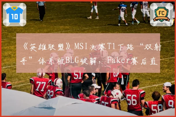 《英雄联盟》MSI决赛T1下路“双射手”体系被BLG破解,Faker赛后直言版本理解偏差