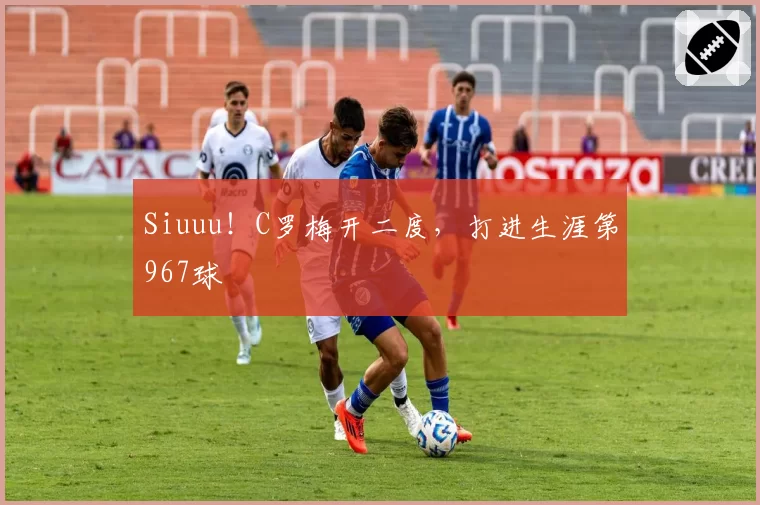 Siuuu!C罗梅开二度,打进生涯第967球