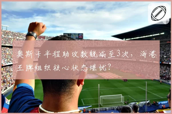 奥斯卡半程助攻数锐减至3次,海港王牌组织核心状态堪忧?