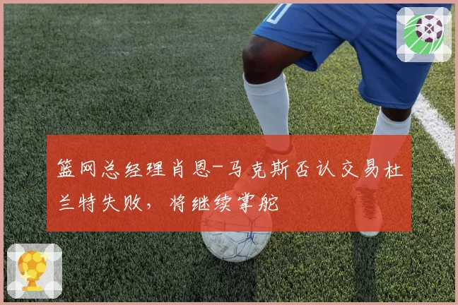 篮网总经理肖恩-马克斯否认交易杜兰特失败,将继续掌舵