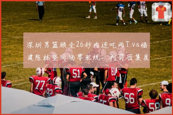 深圳男篮顾全26秒内连吃两T vs福建陈林坚同场零犯规,判罚密集度引数据对比