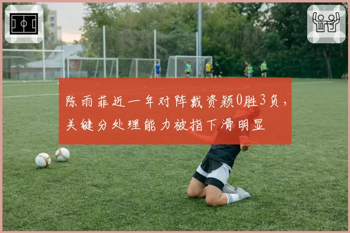 陈雨菲近一年对阵戴资颖0胜3负,关键分处理能力被指下滑明显