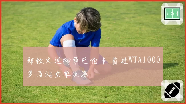 郑钦文逆转萨巴伦卡 首进WTA1000罗马站女单决赛