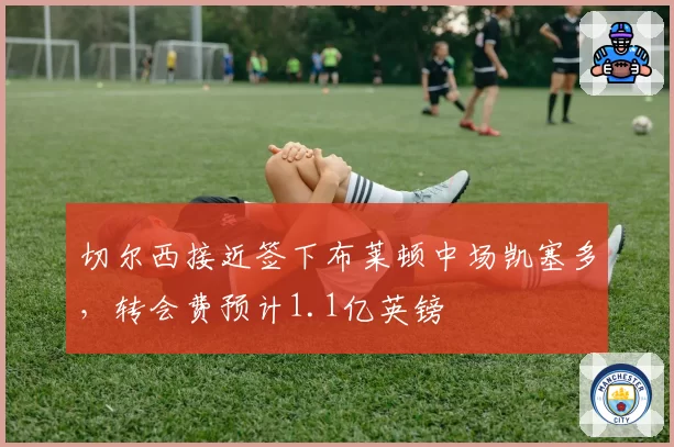切尔西接近签下布莱顿中场凯塞多，转会费预计1.1亿英镑