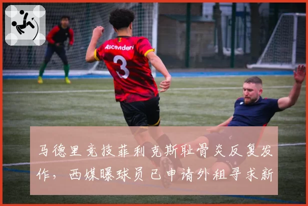 马德里竞技菲利克斯耻骨炎反复发作,西媒曝球员已申请外租寻求新医疗团队