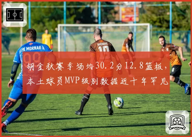 胡金秋赛季场均30.2分12.8篮板，本土球员MVP级别数据近十年罕见