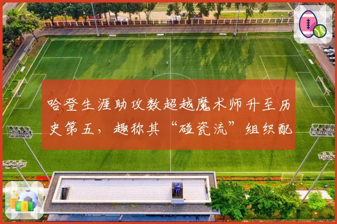 哈登生涯助攻数超越魔术师升至历史第五,趣称其“碰瓷流”组织配不上控卫之神称号