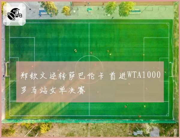 郑钦文逆转萨巴伦卡 首进WTA1000罗马站女单决赛