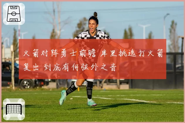 火箭对阵勇士前瞻 库里挑选打火箭复出 到底有何弦外之音