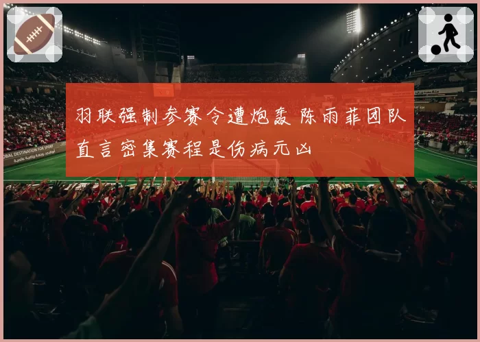 羽联强制参赛令遭炮轰 陈雨菲团队直言密集赛程是伤病元凶