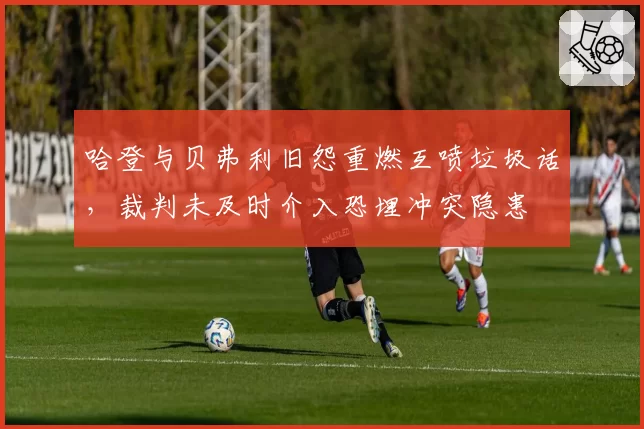 哈登与贝弗利旧怨重燃互喷垃圾话,裁判未及时介入恐埋冲突隐患