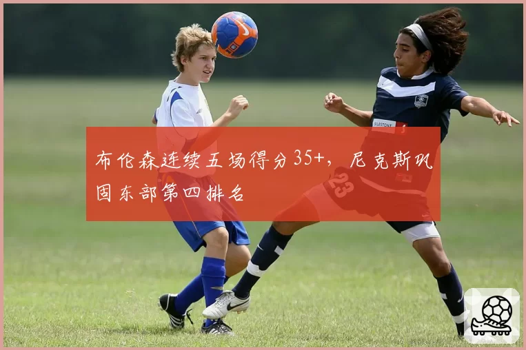 布伦森连续五场得分35+，尼克斯巩固东部第四排名