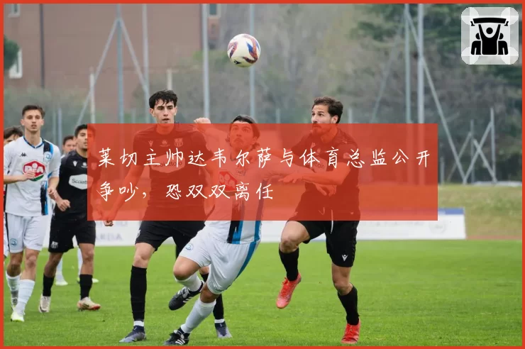 莱切主帅达韦尔萨与体育总监公开争吵,恐双双离任