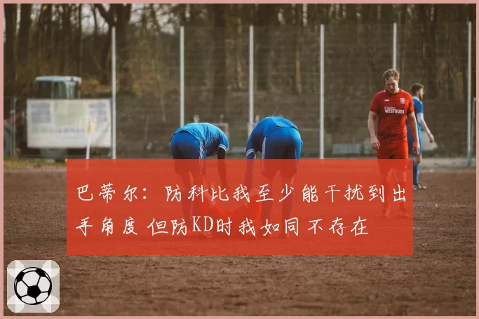 巴蒂尔:防科比我至少能干扰到出手角度 但防KD时我如同不存在