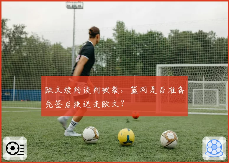 欧文续约谈判破裂,篮网是否准备先签后换送走欧文?