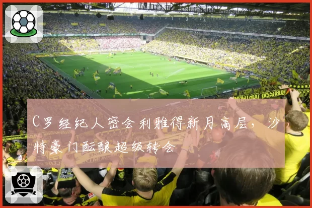 C罗经纪人密会利雅得新月高层，沙特豪门酝酿超级转会