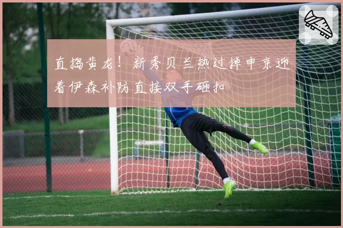 直捣黄龙!新秀贝兰热过掉申京迎着伊森补防直接双手砸扣