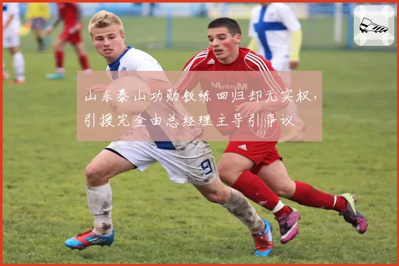 山东泰山功勋教练回归却无实权，引援完全由总经理主导引争议